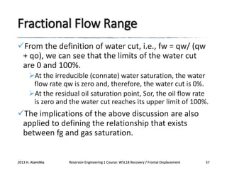 Fractional Flow Range
From the definition of water cut, i.e., fw = qw/ (qw
+ qo), we can see that the limits of the water cut
are 0 and 100%.
At the irreducible (connate) water saturation, the water
flow rate qw is zero and, therefore, the water cut is 0%.
At the residual oil saturation point, Sor, the oil flow rate
is zero and the water cut reaches its upper limit of 100%.

The implications of the above discussion are also
applied to defining the relationship that exists
between fg and gas saturation.

2013 H. AlamiNia

Reservoir Engineering 1 Course: W5L18 Recovery / Frontal Displacement

37

 