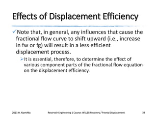Effects of Displacement Efficiency
Note that, in general, any influences that cause the
fractional flow curve to shift upward (i.e., increase
in fw or fg) will result in a less efficient
displacement process.
It is essential, therefore, to determine the effect of
various component parts of the fractional flow equation
on the displacement efficiency.

2013 H. AlamiNia

Reservoir Engineering 1 Course: W5L18 Recovery / Frontal Displacement

39

 