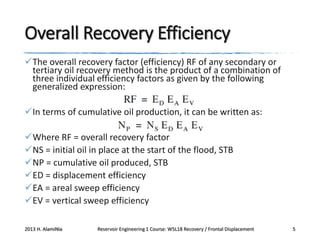 Overall Recovery Efficiency
The overall recovery factor (efficiency) RF of any secondary or
tertiary oil recovery method is the product of a combination of
three individual efficiency factors as given by the following
generalized expression:
In terms of cumulative oil production, it can be written as:

Where RF = overall recovery factor
NS = initial oil in place at the start of the flood, STB
NP = cumulative oil produced, STB
ED = displacement efficiency
EA = areal sweep efficiency
EV = vertical sweep efficiency
2013 H. AlamiNia

Reservoir Engineering 1 Course: W5L18 Recovery / Frontal Displacement

5

 