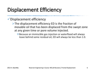 Displacement Efficiency
Displacement efficiency
The displacement efficiency ED is the fraction of
movable oil that has been displaced from the swept zone
at any given time or pore volume injected.
Because an immiscible gas injection or waterflood will always
leave behind some residual oil, ED will always be less than 1.0.

2013 H. AlamiNia

Reservoir Engineering 1 Course: W5L18 Recovery / Frontal Displacement

6

 