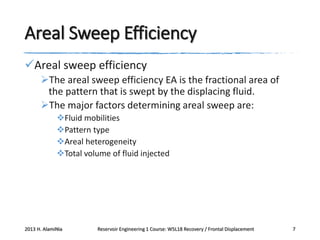 Areal Sweep Efficiency
Areal sweep efficiency
The areal sweep efficiency EA is the fractional area of
the pattern that is swept by the displacing fluid.
The major factors determining areal sweep are:
Fluid mobilities
Pattern type
Areal heterogeneity
Total volume of fluid injected

2013 H. AlamiNia

Reservoir Engineering 1 Course: W5L18 Recovery / Frontal Displacement

7

 