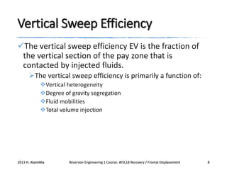 Vertical Sweep Efficiency
The vertical sweep efficiency EV is the fraction of
the vertical section of the pay zone that is
contacted by injected fluids.
The vertical sweep efficiency is primarily a function of:
Vertical heterogeneity
Degree of gravity segregation
Fluid mobilities
Total volume injection

2013 H. AlamiNia

Reservoir Engineering 1 Course: W5L18 Recovery / Frontal Displacement

8

 