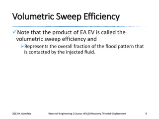 Volumetric Sweep Efficiency
Note that the product of EA EV is called the
volumetric sweep efficiency and
Represents the overall fraction of the flood pattern that
is contacted by the injected fluid.

2013 H. AlamiNia

Reservoir Engineering 1 Course: W5L18 Recovery / Frontal Displacement

9

 