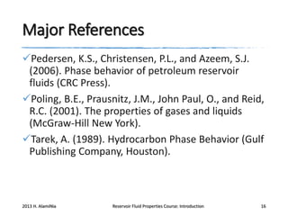 Major References
Pedersen, K.S., Christensen, P.L., and Azeem, S.J.
(2006). Phase behavior of petroleum reservoir
fluids (CRC Press).
Poling, B.E., Prausnitz, J.M., John Paul, O., and Reid,
R.C. (2001). The properties of gases and liquids
(McGraw-Hill New York).
Tarek, A. (1989). Hydrocarbon Phase Behavior (Gulf
Publishing Company, Houston).

2013 H. AlamiNia

Reservoir Fluid Properties Course: Introduction

16

 