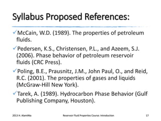 Syllabus Proposed References:
McCain, W.D. (1989). The properties of petroleum
fluids.
Pedersen, K.S., Christensen, P.L., and Azeem, S.J.
(2006). Phase behavior of petroleum reservoir
fluids (CRC Press).
Poling, B.E., Prausnitz, J.M., John Paul, O., and Reid,
R.C. (2001). The properties of gases and liquids
(McGraw-Hill New York).
Tarek, A. (1989). Hydrocarbon Phase Behavior (Gulf
Publishing Company, Houston).
2013 H. AlamiNia

Reservoir Fluid Properties Course: Introduction

17

 