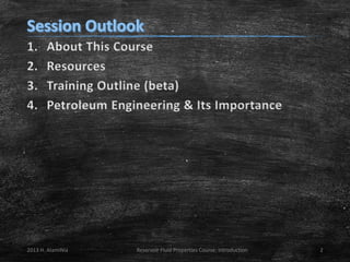 1.
2.
3.
4.

About This Course
Resources
Training Outline (beta)
Petroleum Engineering & Its Importance

2013 H. AlamiNia

Reservoir Fluid Properties Course: Introduction

2

 