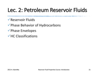 Lec. 2: Petroleum Reservoir Fluids
Reservoir Fluids
Phase Behavior of Hydrocarbons
Phase Envelopes
HC Classifications

2013 H. AlamiNia

Reservoir Fluid Properties Course: Introduction

21

 
