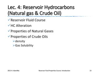 Lec. 4: Reservoir Hydrocarbons
(Natural gas & Crude Oil)
Reservoir Fluid Course
HC Alteration
Properties of Natural Gases
Properties of Crude Oils
density
Gas Solubility

2013 H. AlamiNia

Reservoir Fluid Properties Course: Introduction

23

 