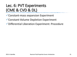 Lec. 6: PVT Experiments
(CME & CVD & DL)
Constant-mass expansion Experiment
Constant-Volume Depletion Experiment
Differential Liberation Experiment: Procedure

2013 H. AlamiNia

Reservoir Fluid Properties Course: Introduction

25

 