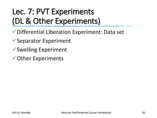Lec. 7: PVT Experiments
(DL & Other Experiments)
Differential Liberation Experiment: Data set
Separator Experiment
Swelling Experiment
Other Experiments

2013 H. AlamiNia

Reservoir Fluid Properties Course: Introduction

26

 