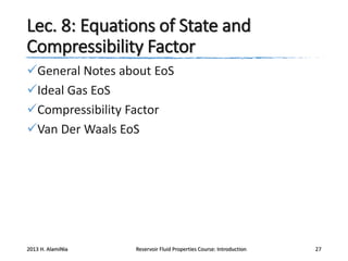 Lec. 8: Equations of State and
Compressibility Factor
General Notes about EoS
Ideal Gas EoS
Compressibility Factor
Van Der Waals EoS

2013 H. AlamiNia

Reservoir Fluid Properties Course: Introduction

27

 