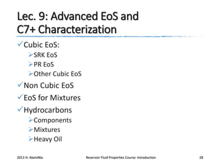 Lec. 9: Advanced EoS and
C7+ Characterization
Cubic EoS:
SRK EoS
PR EoS
Other Cubic EoS

Non Cubic EoS
EoS for Mixtures
Hydrocarbons
Components
Mixtures
Heavy Oil
2013 H. AlamiNia

Reservoir Fluid Properties Course: Introduction

28

 