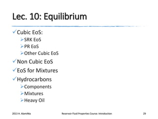 Lec. 10: Equilibrium
Cubic EoS:
SRK EoS
PR EoS
Other Cubic EoS

Non Cubic EoS
EoS for Mixtures
Hydrocarbons
Components
Mixtures
Heavy Oil
2013 H. AlamiNia

Reservoir Fluid Properties Course: Introduction

29

 