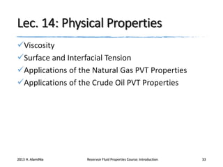 Lec. 14: Physical Properties
Viscosity
Surface and Interfacial Tension
Applications of the Natural Gas PVT Properties
Applications of the Crude Oil PVT Properties

2013 H. AlamiNia

Reservoir Fluid Properties Course: Introduction

33

 