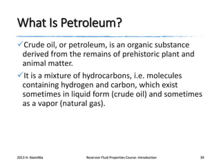What Is Petroleum?
Crude oil, or petroleum, is an organic substance
derived from the remains of prehistoric plant and
animal matter.
It is a mixture of hydrocarbons, i.e. molecules
containing hydrogen and carbon, which exist
sometimes in liquid form (crude oil) and sometimes
as a vapor (natural gas).

2013 H. AlamiNia

Reservoir Fluid Properties Course: Introduction

39

 