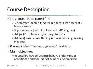 Course Description
This course is prepared for:
 2 semester (or credit) hours and meets for a total of 2
hours a week.
Sophomore or junior level students (BS degrees)
(Major) Petroleum engineering students
(Minors) Production, Drilling and reservoir engineering
students

Prerequisites :Thermodynamic 1 and lab.
Main objective:
to describe how oil and gas behave under various
conditions and how this behavior can be modeled
2013 H. AlamiNia

Reservoir Fluid Properties Course: Introduction

4

 