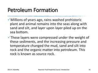 Petroleum Formation
Millions of years ago, rains washed prehistoric
plant and animal remains into the seas along with
sand and silt, and layer upon layer piled up on the
sea bottom.
These layers were compressed under the weight of
these sediments, and the increasing pressure and
temperature changed the mud, sand and silt into
rock and the organic matter into petroleum. This
rock is known as source rock.

2013 H. AlamiNia

Reservoir Fluid Properties Course: Introduction

41

 