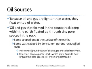 Oil Sources
Because oil and gas are lighter than water, they
float on top of water.
Oil and gas that formed in the source rock deep
within the earth floated up through tiny pore
spaces in the rock.
Some seeped out at the surface of the earth.
Some was trapped by dense, non-porous rock, called
shale.
These underground traps of oil and gas are called reservoirs.
Reservoirs contain porous rocks which allow fluids to flow
through the pore spaces, i.e. which are permeable.

2013 H. AlamiNia

Reservoir Fluid Properties Course: Introduction

42

 