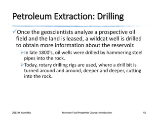 Petroleum Extraction: Drilling
Once the geoscientists analyze a prospective oil
field and the land is leased, a wildcat well is drilled
to obtain more information about the reservoir.
In late 1800's, oil wells were drilled by hammering steel
pipes into the rock.
Today, rotary drilling rigs are used, where a drill bit is
turned around and around, deeper and deeper, cutting
into the rock.

2013 H. AlamiNia

Reservoir Fluid Properties Course: Introduction

45

 