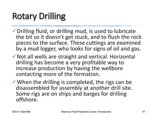 Rotary Drilling
Drilling fluid, or drilling mud, is used to lubricate
the bit so it doesn't get stuck, and to flush the rock
pieces to the surface. These cuttings are examined
by a mud logger, who looks for signs of oil and gas.
Not all wells are straight and vertical. Horizontal
drilling has become a very profitable way to
increase production by having the wellbore
contacting more of the formation.
When the drilling is completed, the rigs can be
disassembled for assembly at another drill site.
Some rigs are on ships and barges for drilling
offshore.
2013 H. AlamiNia

Reservoir Fluid Properties Course: Introduction

47

 