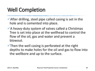 Well Completion
After drilling, steel pipe called casing is set in the
hole and is cemented into place.
A heavy-duty system of valves called a Christmas
Tree is set into place at the wellhead to control the
flow of the oil, gas and water and prevent a
blowout.
Then the well casing is perforated at the right
depths to make holes for the oil and gas to flow into
the wellbore and up to the surface.

2013 H. AlamiNia

Reservoir Fluid Properties Course: Introduction

49

 