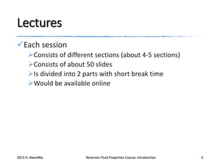 Lectures
Each session
Consists of different sections (about 4-5 sections)
Consists of about 50 slides
Is divided into 2 parts with short break time
Would be available online

2013 H. AlamiNia

Reservoir Fluid Properties Course: Introduction

5

 