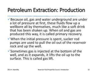 Petroleum Extraction: Production
Because oil, gas and water underground are under
a lot of pressure at first, these fluids flow up a
wellbore all by themselves, much like a soft drink
that has been shaken up. When oil and gas are
produced this way, it is called primary recovery.
When the initial pressure is spent, sucker rod
pumps are used to pull the oil out of the reservoir
rock and up the well.
Sometimes gas is injected at the bottom of the
well, and as it expands, it lifts the oil up to the
surface. This is called gas lift.
2013 H. AlamiNia

Reservoir Fluid Properties Course: Introduction

52

 