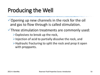 Producing the Well
Opening up new channels in the rock for the oil
and gas to flow through is called stimulation.
Three stimulation treatments are commonly used:
Explosives to break up the rock,
Injection of acid to partially dissolve the rock, and
Hydraulic fracturing to split the rock and prop it open
with proppants.

2013 H. AlamiNia

Reservoir Fluid Properties Course: Introduction

53

 