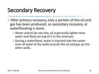 Secondary Recovery
After primary recovery, only a portion of the oil and
gas has been produced, so secondary recovery, or
waterflooding is done.
Water and oil do not mix; oil is generally lighter than
water and floats on top of it in the reservoir.
During a waterflood, water is injected into the water
zone of some of the wells to push the oil and gas up the
other wells.

2013 H. AlamiNia

Reservoir Fluid Properties Course: Introduction

54

 