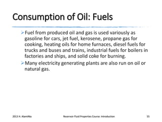 Consumption of Oil: Fuels
Fuel from produced oil and gas is used variously as
gasoline for cars, jet fuel, kerosene, propane gas for
cooking, heating oils for home furnaces, diesel fuels for
trucks and buses and trains, industrial fuels for boilers in
factories and ships, and solid coke for burning.
Many electricity generating plants are also run on oil or
natural gas.

2013 H. AlamiNia

Reservoir Fluid Properties Course: Introduction

55

 