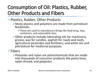 Consumption of Oil: Plastics, Rubber,
Other Products and Fibers
Plastics, Rubber, Other Products
Many plastics and polymers are made from petroleum
feedstocks.
These are used to manufacture things like food wrap, toys,
containers, and automobile tires.

Other products include lubricating oils for machinery,
grease, wax for candles, asphalt for roads and roofs,
agricultural pesticides and fertilizers, and white oils and
petrolatum for medicinal purposes.

Fibers
Polyester and nylon are petrochemicals that are made
into thousands of consumer products like panty hose,
nylon thread, and polyester.
2013 H. AlamiNia

Reservoir Fluid Properties Course: Introduction

56

 