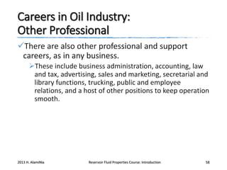 Careers in Oil Industry:
Other Professional
There are also other professional and support
careers, as in any business.
These include business administration, accounting, law
and tax, advertising, sales and marketing, secretarial and
library functions, trucking, public and employee
relations, and a host of other positions to keep operation
smooth.

2013 H. AlamiNia

Reservoir Fluid Properties Course: Introduction

58

 