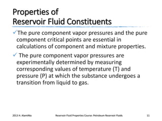 Properties of
Reservoir Fluid Constituents
The pure component vapor pressures and the pure
component critical points are essential in
calculations of component and mixture properties.
 The pure component vapor pressures are
experimentally determined by measuring
corresponding values of temperature (T) and
pressure (P) at which the substance undergoes a
transition from liquid to gas.

2013 H. AlamiNia

Reservoir Fluid Properties Course: Petroleum Reservoir Fluids

11

 