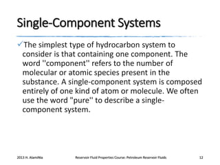 Single-Component Systems
The simplest type of hydrocarbon system to
consider is that containing one component. The
word ''component'' refers to the number of
molecular or atomic species present in the
substance. A single-component system is composed
entirely of one kind of atom or molecule. We often
use the word "pure'' to describe a singlecomponent system.

2013 H. AlamiNia

Reservoir Fluid Properties Course: Petroleum Reservoir Fluids

12

 