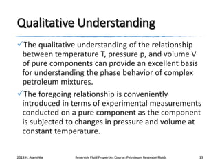 Qualitative Understanding
The qualitative understanding of the relationship
between temperature T, pressure p, and volume V
of pure components can provide an excellent basis
for understanding the phase behavior of complex
petroleum mixtures.
The foregoing relationship is conveniently
introduced in terms of experimental measurements
conducted on a pure component as the component
is subjected to changes in pressure and volume at
constant temperature.
2013 H. AlamiNia

Reservoir Fluid Properties Course: Petroleum Reservoir Fluids

13

 