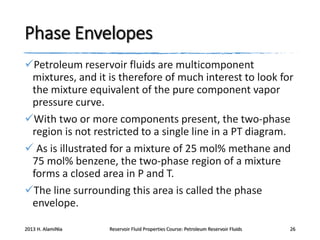 Phase Envelopes
Petroleum reservoir fluids are multicomponent
mixtures, and it is therefore of much interest to look for
the mixture equivalent of the pure component vapor
pressure curve.
With two or more components present, the two-phase
region is not restricted to a single line in a PT diagram.
 As is illustrated for a mixture of 25 mol% methane and
75 mol% benzene, the two-phase region of a mixture
forms a closed area in P and T.
The line surrounding this area is called the phase
envelope.
2013 H. AlamiNia

Reservoir Fluid Properties Course: Petroleum Reservoir Fluids

26

 