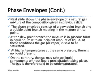 Phase Envelopes (Cont.)
Next slide shows the phase envelope of a natural gas
mixture of the composition given in previous slide.
 The phase envelope consists of a dew point branch and
a bubble point branch meeting in the mixture critical
point.
At the dew point branch the mixture is in gaseous form
in equilibrium with an incipient amount of liquid. At
these conditions the gas (or vapor) is said to be
saturated.
 At higher temperatures at the same pressure, there is
no liquid present.
On the contrary, the gas may take up liquid
components without liquid precipitation taking place.
The gas is therefore said to be undersaturated.
2013 H. AlamiNia

Reservoir Fluid Properties Course: Petroleum Reservoir Fluids

28

 