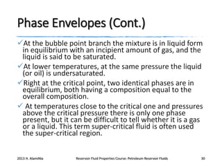 Phase Envelopes (Cont.)
At the bubble point branch the mixture is in liquid form
in equilibrium with an incipient amount of gas, and the
liquid is said to be saturated.
At lower temperatures, at the same pressure the liquid
(or oil) is undersaturated.
Right at the critical point, two identical phases are in
equilibrium, both having a composition equal to the
overall composition.
 At temperatures close to the critical one and pressures
above the critical pressure there is only one phase
present, but it can be difficult to tell whether it is a gas
or a liquid. This term super-critical fluid is often used
the super-critical region.
2013 H. AlamiNia

Reservoir Fluid Properties Course: Petroleum Reservoir Fluids

30

 
