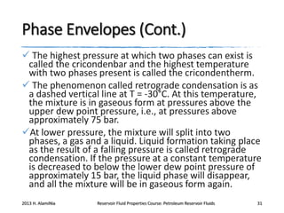 Phase Envelopes (Cont.)
 The highest pressure at which two phases can exist is
called the cricondenbar and the highest temperature
with two phases present is called the cricondentherm.
 The phenomenon called retrograde condensation is as
a dashed vertical line at T = -30°C. At this temperature,
the mixture is in gaseous form at pressures above the
upper dew point pressure, i.e., at pressures above
approximately 75 bar.
At lower pressure, the mixture will split into two
phases, a gas and a liquid. Liquid formation taking place
as the result of a falling pressure is called retrograde
condensation. If the pressure at a constant temperature
is decreased to below the lower dew point pressure of
approximately 15 bar, the liquid phase will disappear,
and all the mixture will be in gaseous form again.
2013 H. AlamiNia

Reservoir Fluid Properties Course: Petroleum Reservoir Fluids

31

 