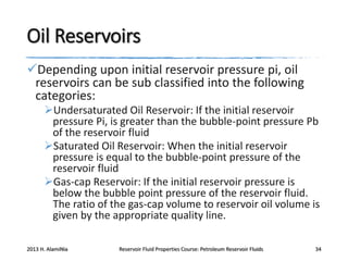 Oil Reservoirs
Depending upon initial reservoir pressure pi, oil
reservoirs can be sub classified into the following
categories:
Undersaturated Oil Reservoir: If the initial reservoir
pressure Pi, is greater than the bubble-point pressure Pb
of the reservoir fluid
Saturated Oil Reservoir: When the initial reservoir
pressure is equal to the bubble-point pressure of the
reservoir fluid
Gas-cap Reservoir: If the initial reservoir pressure is
below the bubble point pressure of the reservoir fluid.
The ratio of the gas-cap volume to reservoir oil volume is
given by the appropriate quality line.
2013 H. AlamiNia

Reservoir Fluid Properties Course: Petroleum Reservoir Fluids

34

 