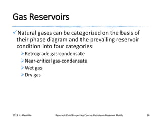 Gas Reservoirs
Natural gases can be categorized on the basis of
their phase diagram and the prevailing reservoir
condition into four categories:
Retrograde gas-condensate
Near-critical gas-condensate
Wet gas
Dry gas

2013 H. AlamiNia

Reservoir Fluid Properties Course: Petroleum Reservoir Fluids

36

 