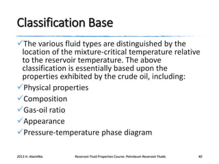 Classification Base
The various fluid types are distinguished by the
location of the mixture-critical temperature relative
to the reservoir temperature. The above
classification is essentially based upon the
properties exhibited by the crude oil, including:
Physical properties
Composition
Gas-oil ratio
Appearance
Pressure-temperature phase diagram
2013 H. AlamiNia

Reservoir Fluid Properties Course: Petroleum Reservoir Fluids

40

 