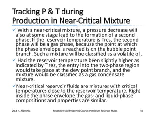 Tracking P & T during
Production in Near-Critical Mixture
 With a near-critical mixture, a pressure decrease will
also at some stage lead to the formation of a second
phase. If the reservoir temperature is Tres, the second
phase will be a gas phase, because the point at which
the phase envelope is reached is on the bubble point
branch. Such a mixture will be classified as a volatile oil.
 Had the reservoir temperature been slightly higher as
indicated by T'res, the entry into the two-phase region
would take place at the dew point branch, and the
mixture would be classified as a gas condensate
mixture.
Near-critical reservoir fluids are mixtures with critical
temperatures close to the reservoir temperature. Right
inside the phase envelope the gas- and liquid-phase
compositions and properties are similar.
2013 H. AlamiNia

Reservoir Fluid Properties Course: Petroleum Reservoir Fluids

45

 