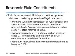 Reservoir Fluid Constituents
Petroleum reservoir fluids are multicomponent
mixtures consisting primarily of hydrocarbons.
 Methane (CH4) is the simplest of all hydrocarbons, and
also the most common component in petroleum
reservoir fluids. Because methane contains one carbon
atom, it is often referred to as C1.
Hydrocarbons with seven and more carbon atoms are
called C7+ components, and the entity of all C7+
components is called the C7+ fraction.
Petroleum reservoir fluids may contain hydrocarbons as
heavy as C 200.

2013 H. AlamiNia

Reservoir Fluid Properties Course: Petroleum Reservoir Fluids

5

 