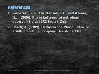 1. Pedersen, K.S., Christensen, P.L., and Azeem,
S.J. (2006). Phase behavior of petroleum
reservoir fluids (CRC Press). Ch1.
2. Tarek, A. (1989). Hydrocarbon Phase Behavior
(Gulf Publishing Company, Houston). Ch1.

2013 H. AlamiNia

Reservoir Fluid Properties Course: Petroleum Reservoir Fluids

52

 