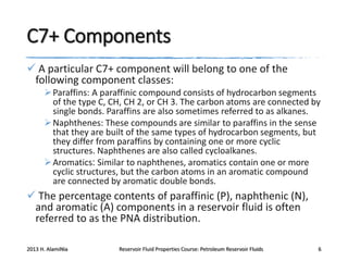 C7+ Components
 A particular C7+ component will belong to one of the
following component classes:
 Paraffins: A paraffinic compound consists of hydrocarbon segments
of the type C, CH, CH 2, or CH 3. The carbon atoms are connected by
single bonds. Paraffins are also sometimes referred to as alkanes.
 Naphthenes: These compounds are similar to paraffins in the sense
that they are built of the same types of hydrocarbon segments, but
they differ from paraffins by containing one or more cyclic
structures. Naphthenes are also called cycloalkanes.
 Aromatics: Similar to naphthenes, aromatics contain one or more
cyclic structures, but the carbon atoms in an aromatic compound
are connected by aromatic double bonds.

 The percentage contents of paraffinic (P), naphthenic (N),
and aromatic (A) components in a reservoir fluid is often
referred to as the PNA distribution.
2013 H. AlamiNia

Reservoir Fluid Properties Course: Petroleum Reservoir Fluids

6

 