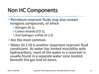 Non HC Components
Petroleum reservoir fluids may also contain
inorganic compounds, of which
Nitrogen (N 2),
Carbon dioxide (CO 2),
And hydrogen sulfide (H 2 S)

Are the most common.
Water (H 2 O) is another important reservoir fluid
constituent. As water has limited miscibility with
hydrocarbons, most of the water in a reservoir is
usually found in a separate water zone located
beneath the gas and oil zones.
2013 H. AlamiNia

Reservoir Fluid Properties Course: Petroleum Reservoir Fluids

8

 