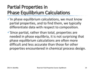 Partial Properties in
Phase Equilibrium Calculations
In phase equilibrium calculations, we must know
partial properties, and to find them, we typically
differentiate data with respect to composition.
Since partial, rather than total, properties are
needed in phase equilibria, it is not surprising that
phase equilibrium calculations are often more
difficult and less accurate than those for other
properties encountered in chemical process design.

2013 H. AlamiNia

Reservoir Fluid Properties Course: Equilibrium

10

 