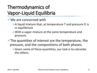 Thermodynamics of
Vapor-Liquid Equilibria
We are concerned with
A liquid mixture that, at temperature T and pressure P, is
in equilibrium
With a vapor mixture at the same temperature and
pressure.

The quantities of interest are the temperature, the
pressure, and the compositions of both phases.
Given some of these quantities, our task is to calculate
the others.

2013 H. AlamiNia

Reservoir Fluid Properties Course: Equilibrium

11

 