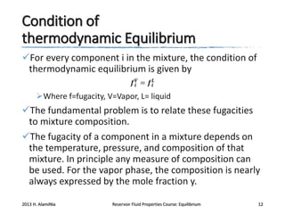 Condition of
thermodynamic Equilibrium
For every component i in the mixture, the condition of
thermodynamic equilibrium is given by
𝒇 𝒊𝑽 = 𝒇 𝒊𝑳

Where f=fugacity, V=Vapor, L= liquid

The fundamental problem is to relate these fugacities
to mixture composition.
The fugacity of a component in a mixture depends on
the temperature, pressure, and composition of that
mixture. In principle any measure of composition can
be used. For the vapor phase, the composition is nearly
always expressed by the mole fraction y.
2013 H. AlamiNia

Reservoir Fluid Properties Course: Equilibrium

12

 